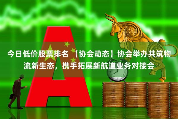 今日低价股票排名 【协会动态】协会举办共筑物流新生态，携手拓展新航道业务对接会