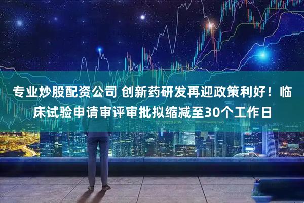 专业炒股配资公司 创新药研发再迎政策利好！临床试验申请审评审批拟缩减至30个工作日