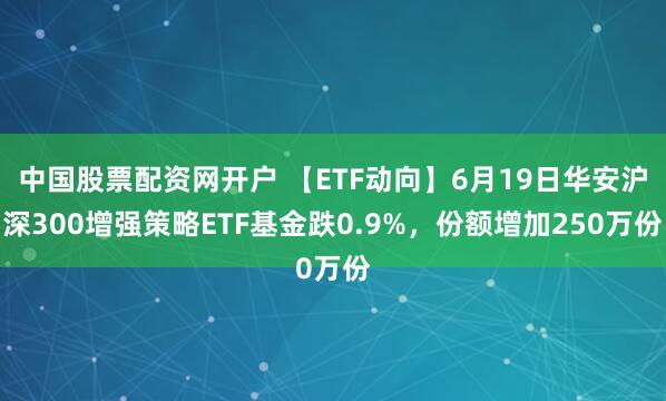 中国股票配资网开户 【ETF动向】6月19日华安沪深300增强策略ETF基金跌0.9%，份额增加250万份
