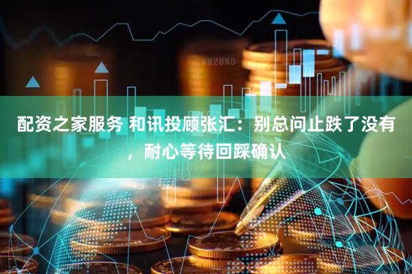 配资之家服务 和讯投顾张汇：别总问止跌了没有，耐心等待回踩确认