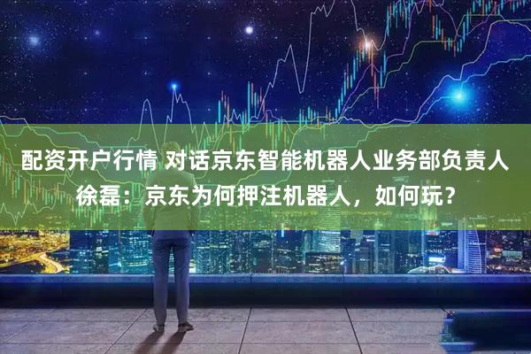 配资开户行情 对话京东智能机器人业务部负责人徐磊：京东为何押注机器人，如何玩？