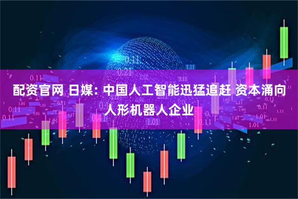 配资官网 日媒: 中国人工智能迅猛追赶 资本涌向人形机器人企业