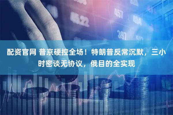配资官网 普京硬控全场！特朗普反常沉默，三小时密谈无协议，俄目的全实现