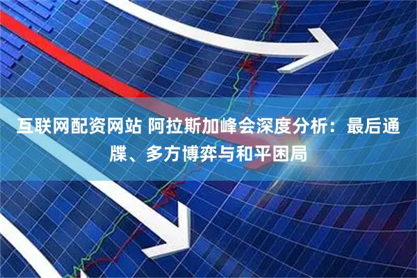 互联网配资网站 阿拉斯加峰会深度分析：最后通牒、多方博弈与和平困局
