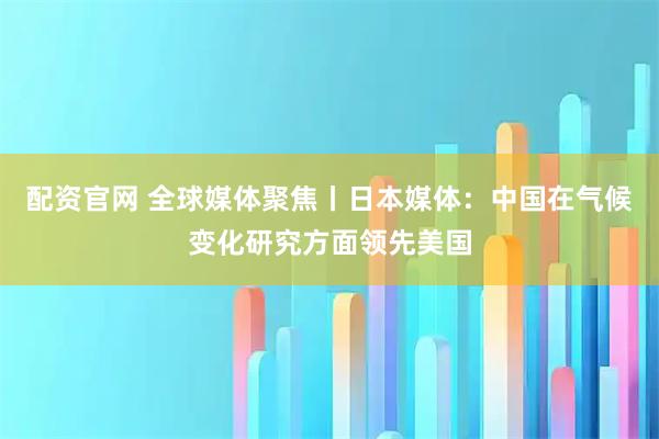 配资官网 全球媒体聚焦丨日本媒体：中国在气候变化研究方面领先美国