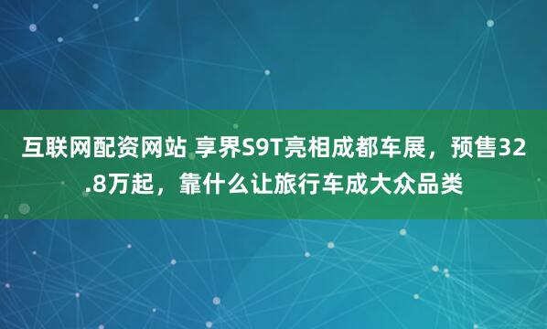 互联网配资网站 享界S9T亮相成都车展，预售32.8万起，靠什么让旅行车成大众品类