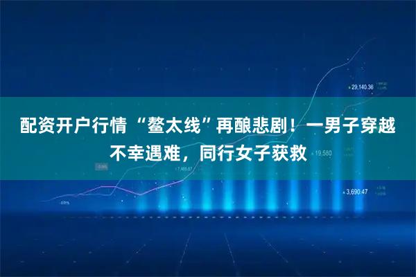 配资开户行情 “鳌太线”再酿悲剧!一男子穿越不幸遇难,同行女子获救