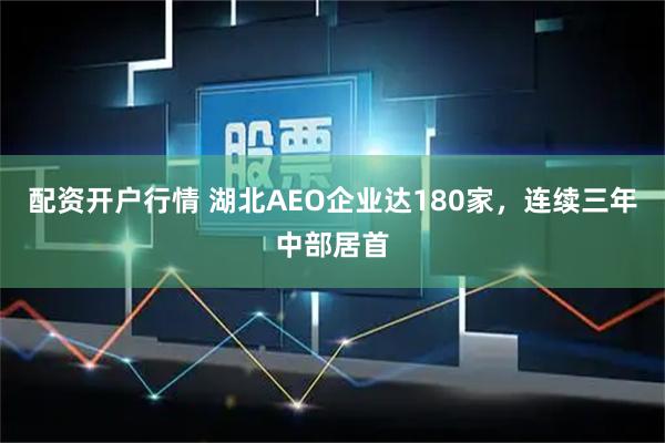 配资开户行情 湖北AEO企业达180家，连续三年中部居首