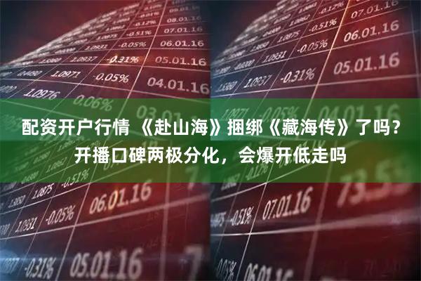 配资开户行情 《赴山海》捆绑《藏海传》了吗？开播口碑两极分化，会爆开低走吗