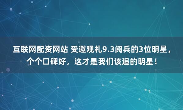 互联网配资网站 受邀观礼9.3阅兵的3位明星，个个口碑好，这才是我们该追的明星！