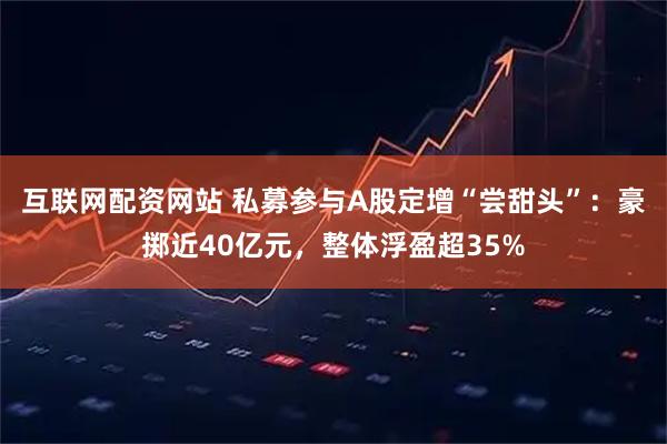 互联网配资网站 私募参与A股定增“尝甜头”：豪掷近40亿元，整体浮盈超35%
