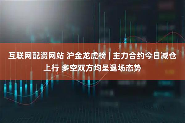 互联网配资网站 沪金龙虎榜 | 主力合约今日减仓上行 多空双方均呈退场态势