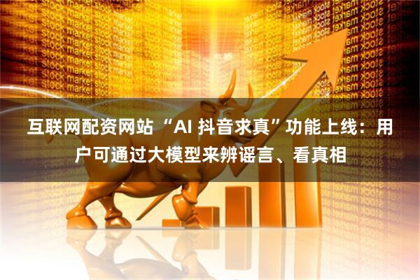互联网配资网站 “AI 抖音求真”功能上线：用户可通过大模型来辨谣言、看真相