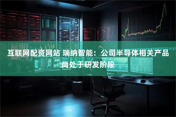 互联网配资网站 瑞纳智能：公司半导体相关产品尚处于研发阶段