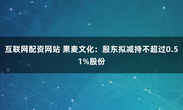 互联网配资网站 果麦文化:股东拟减持不超过0.51%股份