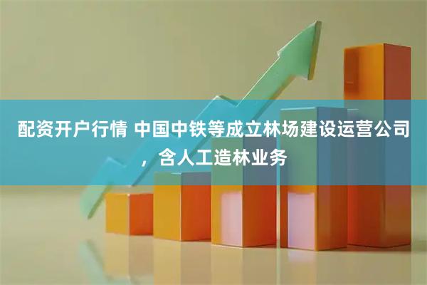 配资开户行情 中国中铁等成立林场建设运营公司，含人工造林业务