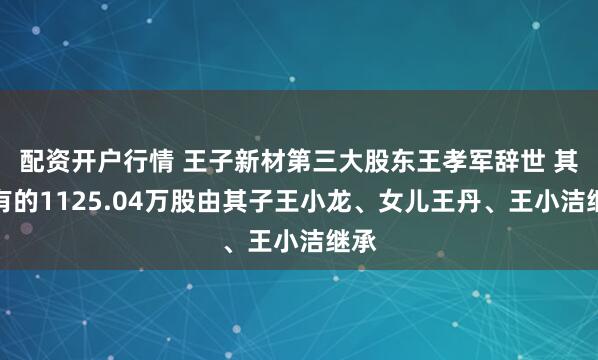 配资开户行情 王子新材第三大股东王孝军辞世 其持有的1125.04万股由其子王小龙、女儿王丹、王小洁继承