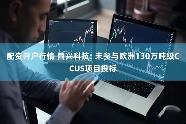配资开户行情 同兴科技: 未参与欧洲130万吨级CCUS项目投标