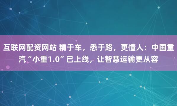 互联网配资网站 精于车，悉于路，更懂人：中国重汽“小重1.0”已上线，让智慧运输更从容