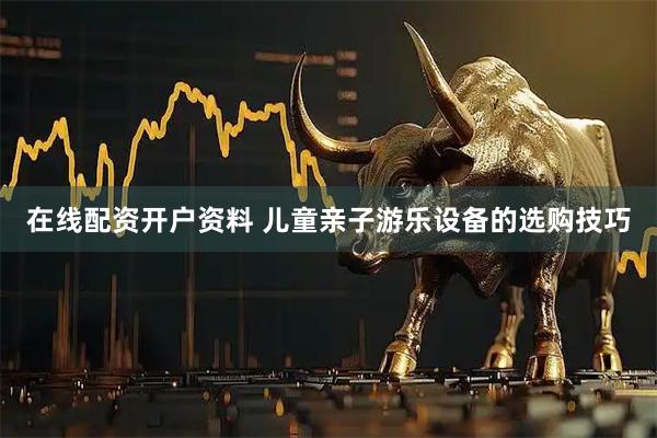 在线配资开户资料 儿童亲子游乐设备的选购技巧