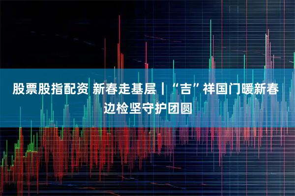 股票股指配资 新春走基层|“吉”祥国门暖新春 边检坚守护团圆