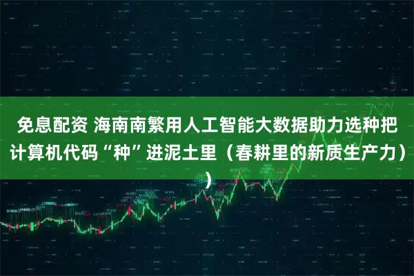 免息配资 海南南繁用人工智能大数据助力选种把计算机代码“种”进泥土里（春耕里的新质生产力）