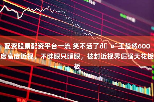 配资股票配资平台一流 笑不活了🤯王楚然600度高度近视，不眯眼只瞪眼，被封近视界倔强天花板