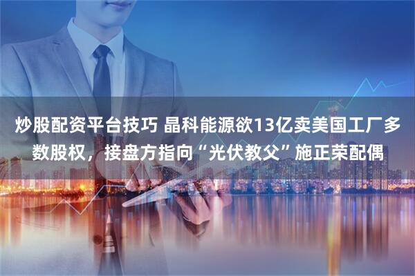 炒股配资平台技巧 晶科能源欲13亿卖美国工厂多数股权，接盘方指向“光伏教父”施正荣配偶