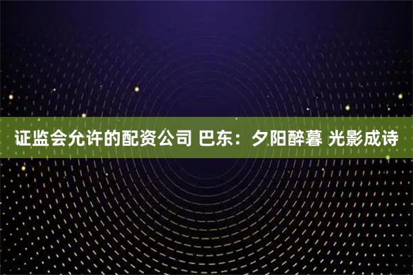 证监会允许的配资公司 巴东：夕阳醉暮 光影成诗