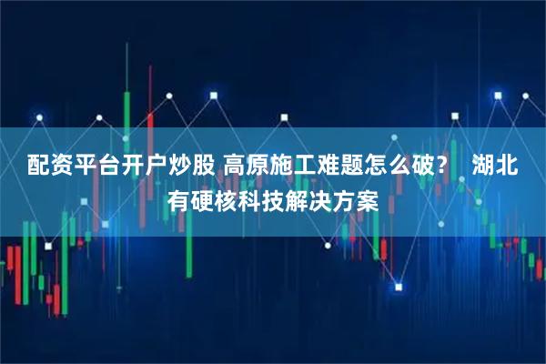 配资平台开户炒股 高原施工难题怎么破? 湖北有硬核科技解决方案