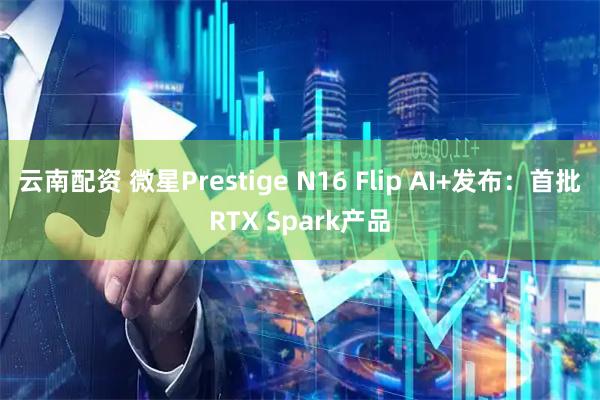 云南配资 微星Prestige N16 Flip AI+发布：首批RTX Spark产品